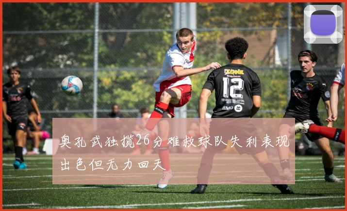 奥孔武独揽26分难救球队失利表现出色但无力回天