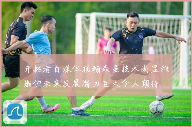 开拓者自媒体杨瀚森虽技术尚显稚嫩但未来发展潜力巨大令人期待