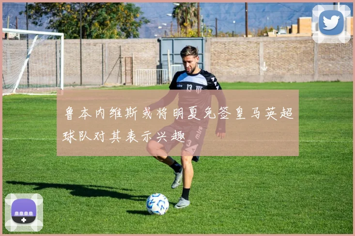 鲁本内维斯或将明夏免签皇马英超球队对其表示兴趣