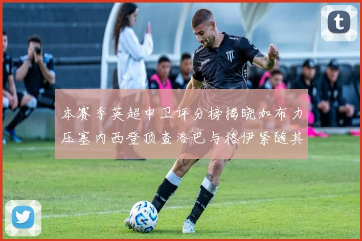 本赛季英超中卫评分榜揭晓加布力压塞内西登顶查洛巴与格伊紧随其后