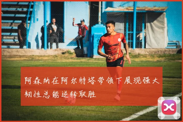 阿森纳在阿尔特塔带领下展现强大韧性总能逆转取胜