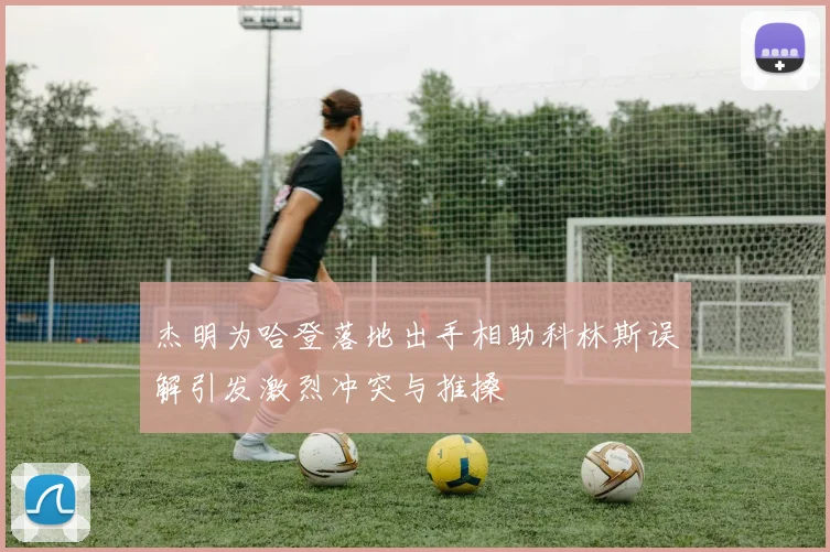 杰明为哈登落地出手相助科林斯误解引发激烈冲突与推搡