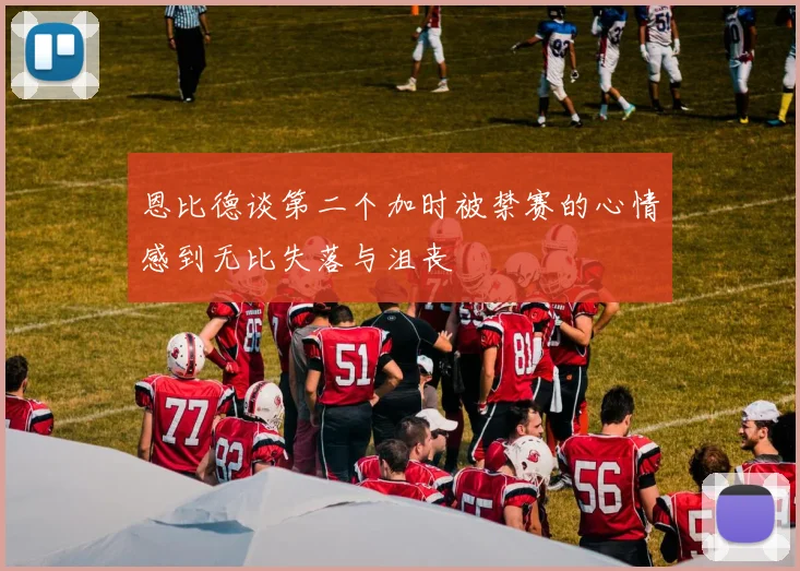 恩比德谈第二个加时被禁赛的心情感到无比失落与沮丧