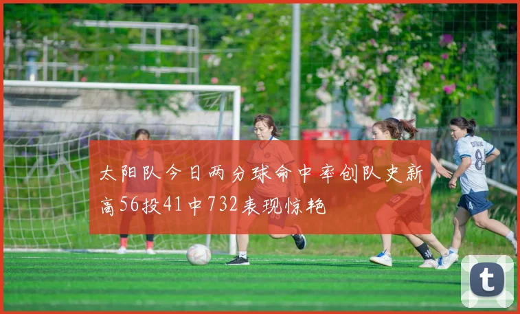 太阳队今日两分球命中率创队史新高56投41中732表现惊艳