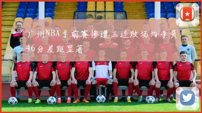 广州NBA季前赛惨遭三连败场均净负46分差距显著