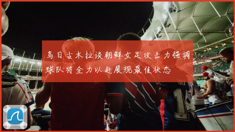 乌日古木拉谈朝鲜女足攻击力强调球队将全力以赴展现最佳状态