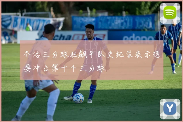 乔治三分球狂飙平队史纪录表示想要冲击第十个三分球