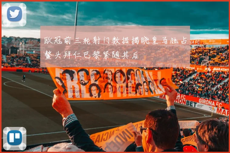 欧冠前三轮射门数据揭晓皇马独占鳌头拜仁巴黎紧随其后