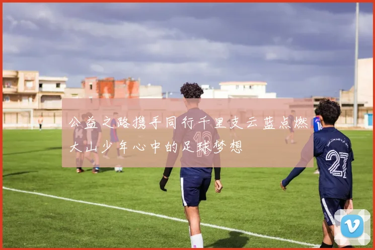 公益之路携手同行千里支云蓝点燃大山少年心中的足球梦想