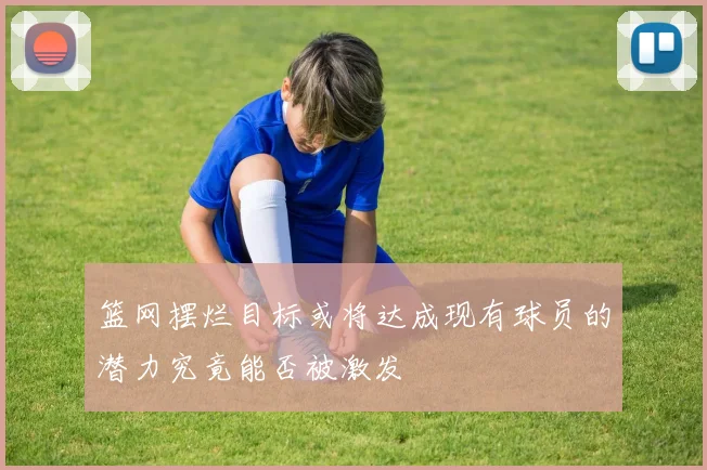 篮网摆烂目标或将达成现有球员的潜力究竟能否被激发