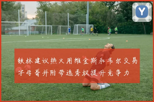 铁林建议热火用维金斯和韦尔交易字母哥并附带选秀权提升竞争力