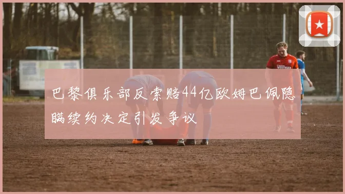 巴黎俱乐部反索赔44亿欧姆巴佩隐瞒续约决定引发争议
