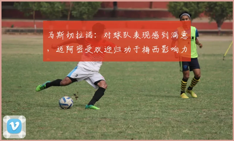 马斯切拉诺：对球队表现感到满意，迈阿密受欢迎归功于梅西影响力