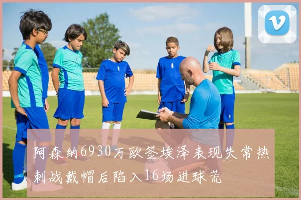 阿森纳6930万欧签埃泽表现失常热刺战戴帽后陷入16场进球荒