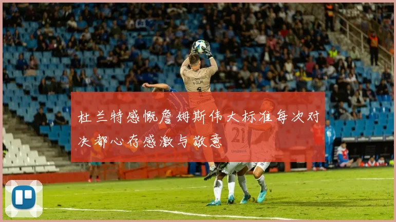 杜兰特感慨詹姆斯伟大标准每次对决都心存感激与敬意